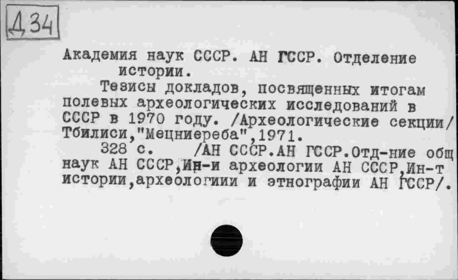 ﻿4 34
Академия наук СССР. АН ГССР. Отделение истории.
Тезисы докладов, посвященных итогам полевых археологических исследований в СССР в 1970 году. /Археологические секции/ Тбилиси,"Мецниереба",1971.
328 с. /АН СССР.АН ГССР.Отд-ние общ наук АН СССР,Ир-и археологии АН СССР,Ин-т истории,археологиии и этнографии АН ГССР/.